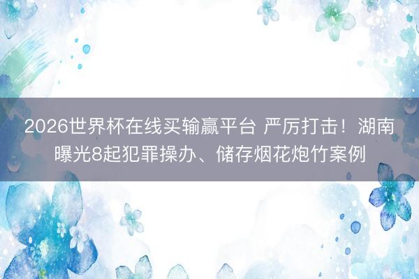 2026世界杯在线买输赢平台 严厉打击！湖南曝光8起犯罪操办、储存烟花炮竹案例