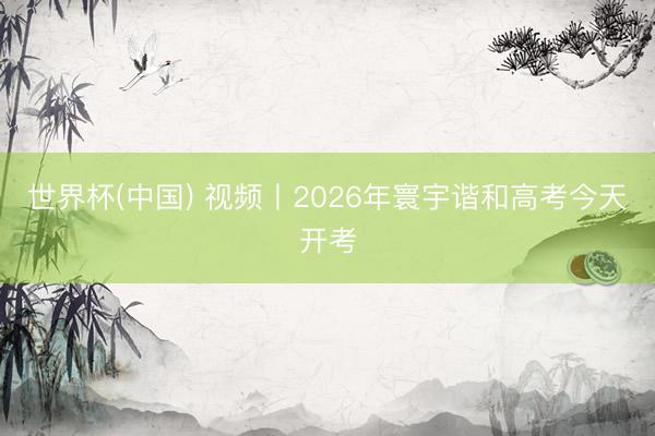 世界杯(中国) 视频丨2026年寰宇谐和高考今天开考