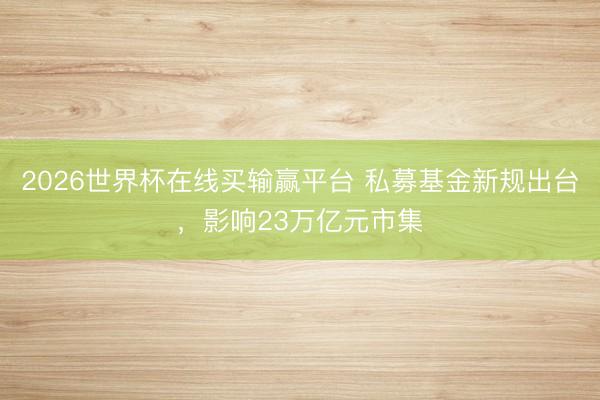2026世界杯在线买输赢平台 私募基金新规出台，影响23万亿元市集