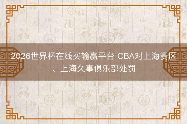 2026世界杯在线买输赢平台 CBA对上海赛区、上海久事俱乐部处罚