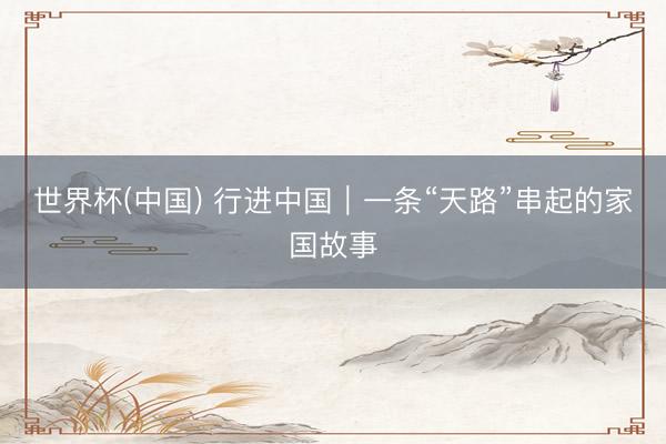 世界杯(中国) 行进中国｜一条“天路”串起的家国故事
