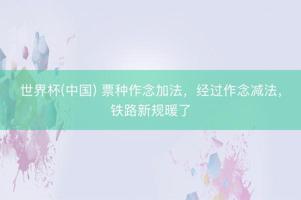 世界杯(中国) 票种作念加法，经过作念减法，铁路新规暖了