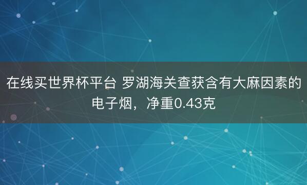 在线买世界杯平台 罗湖海关查获含有大麻因素的电子烟，净重0.43克