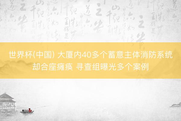 世界杯(中国) 大厦内40多个蓄意主体消防系统却合座瘫痪 寻查组曝光多个案例