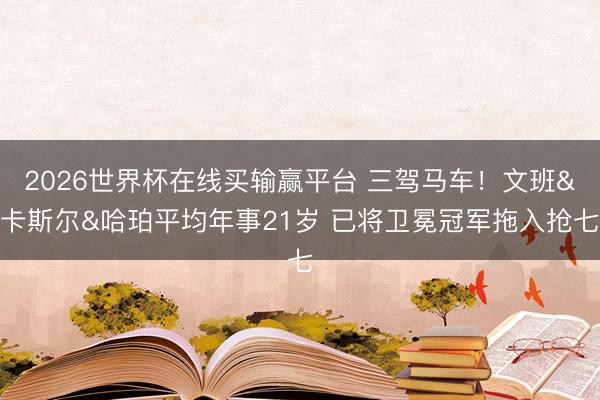 2026世界杯在线买输赢平台 三驾马车！文班&卡斯尔&哈珀平均年事21岁 已将卫冕冠军拖入抢七