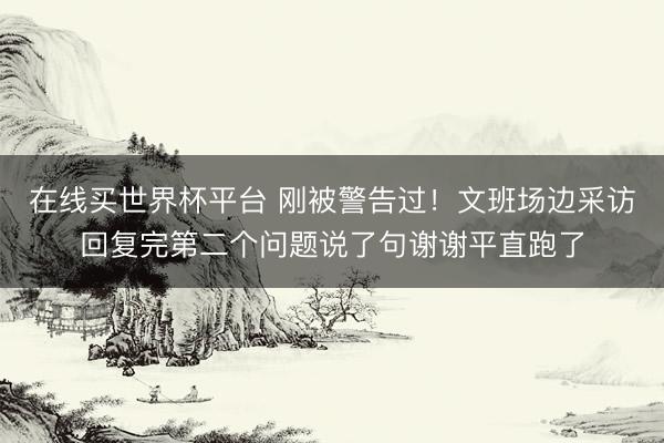 在线买世界杯平台 刚被警告过!文班场边采访回复完第二个问题说了句谢谢平直跑了