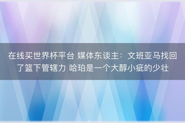 在线买世界杯平台 媒体东谈主：文班亚马找回了篮下管辖力 哈珀是一个大醇小疵的少壮