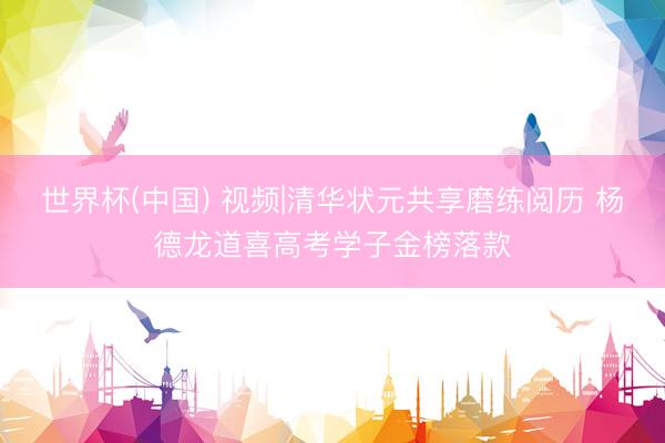 世界杯(中国) 视频|清华状元共享磨练阅历 杨德龙道喜高考学子金榜落款