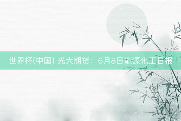 世界杯(中国) 光大期货：6月8日能源化工日报