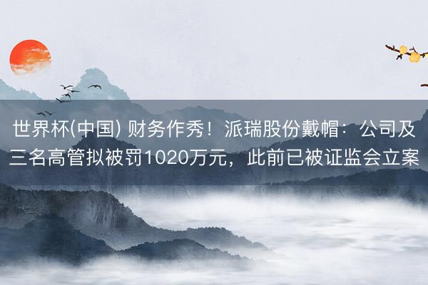 世界杯(中国) 财务作秀！派瑞股份戴帽：公司及三名高管拟被罚1020万元，此前已被证监会立案