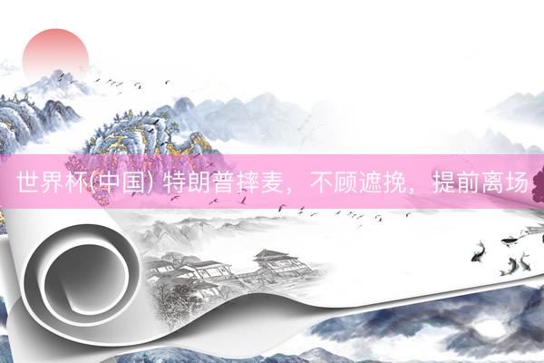 世界杯(中国) 特朗普摔麦，不顾遮挽，提前离场