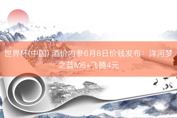 世界杯(中国) 酒价内参6月8日价钱发布：洋河梦之蓝M6+飞腾4元