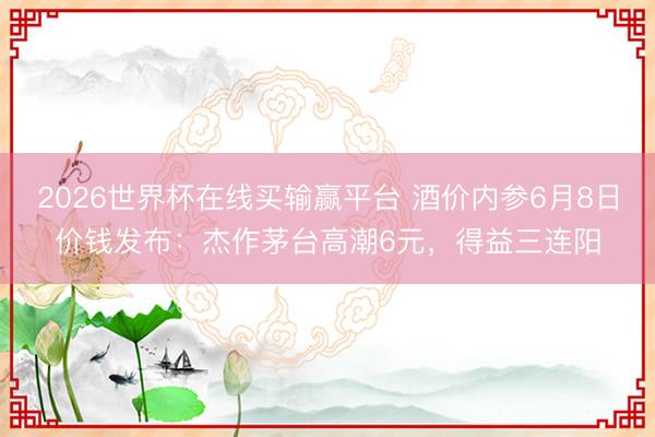 2026世界杯在线买输赢平台 酒价内参6月8日价钱发布：杰作茅台高潮6元，得益三连阳