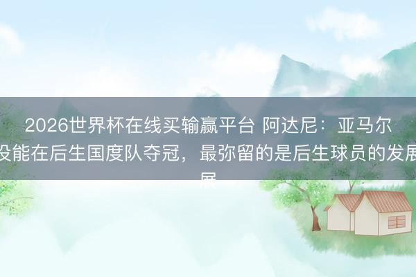 2026世界杯在线买输赢平台 阿达尼:亚马尔没能在后生国度队夺冠,最弥留的是后生球员的发展