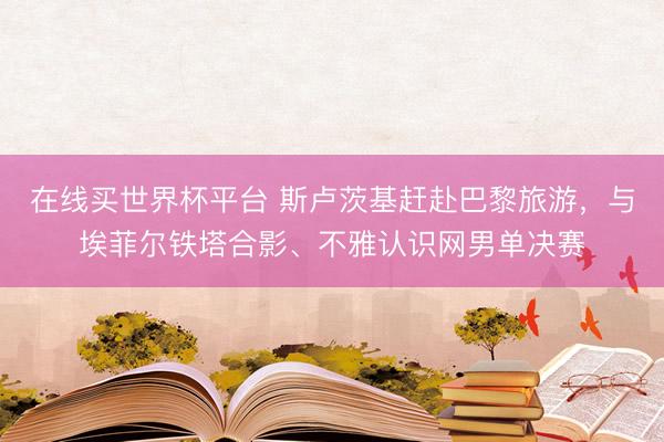 在线买世界杯平台 斯卢茨基赶赴巴黎旅游,与埃菲尔铁塔合影、不雅认识网男单决赛