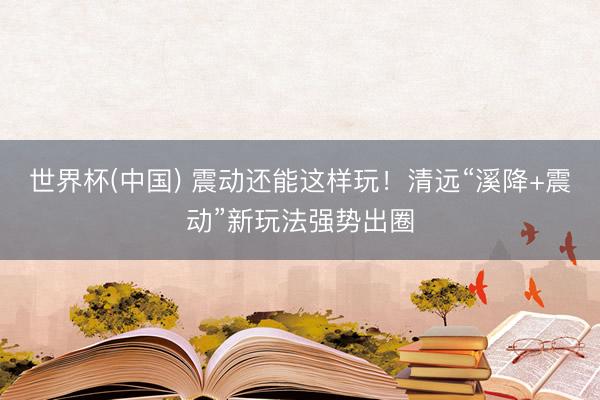 世界杯(中国) 震动还能这样玩!清远“溪降+震动”新玩法强势出圈