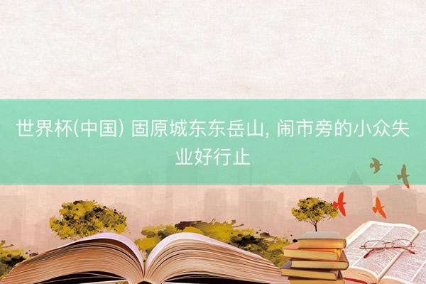 世界杯(中国) 固原城东东岳山， 闹市旁的小众失业好行止