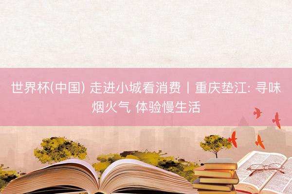世界杯(中国) 走进小城看消费丨重庆垫江: 寻味烟火气 体验慢生活