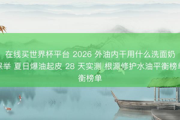 在线买世界杯平台 2026 外油内干用什么洗面奶保举 夏日爆油起皮 28 天实测 根源修护水油平衡榜单