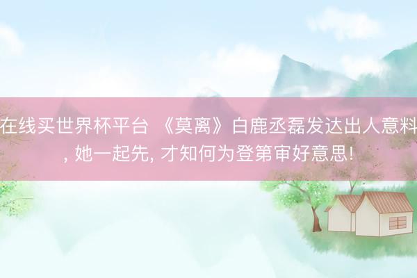 在线买世界杯平台 《莫离》白鹿丞磊发达出人意料， 她一起先， 才知何为登第审好意思!
