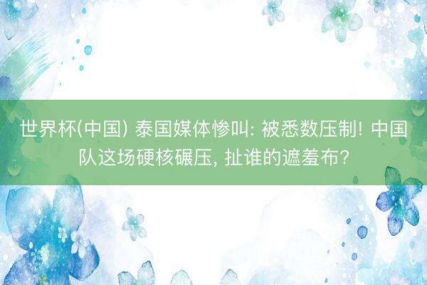 世界杯(中国) 泰国媒体惨叫: 被悉数压制! 中国队这场硬核碾压， 扯谁的遮羞布?