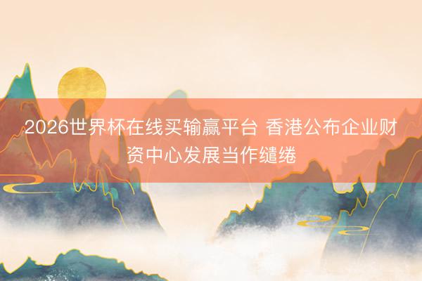 2026世界杯在线买输赢平台 香港公布企业财资中心发展当作缱绻