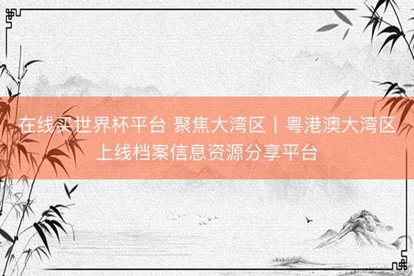 在线买世界杯平台 聚焦大湾区｜粤港澳大湾区上线档案信息资源分享平台