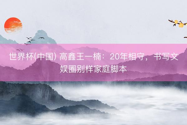 世界杯(中国) 高鑫王一楠：20年相守，书写文娱圈别样家庭脚本