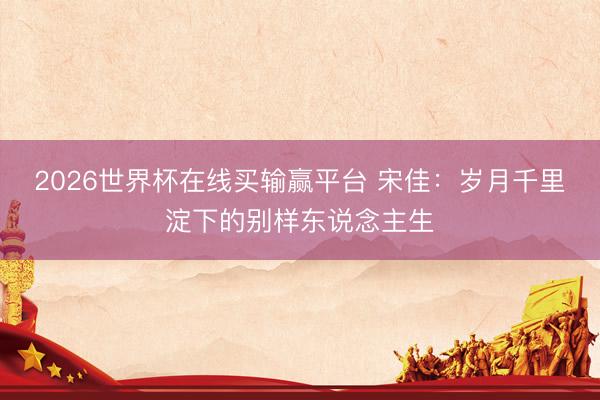 2026世界杯在线买输赢平台 宋佳：岁月千里淀下的别样东说念主生