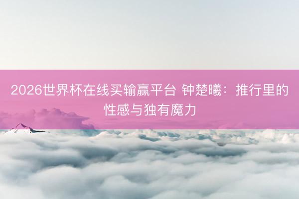 2026世界杯在线买输赢平台 钟楚曦：推行里的性感与独有魔力
