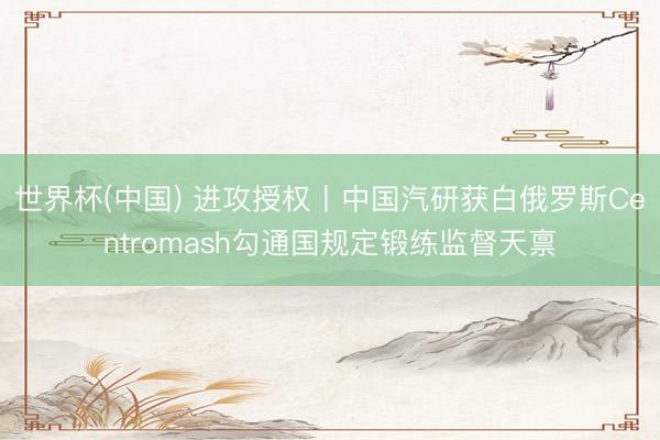 世界杯(中国) 进攻授权丨中国汽研获白俄罗斯Centromash勾通国规定锻练监督天禀