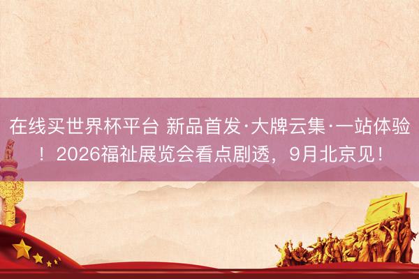 在线买世界杯平台 新品首发·大牌云集·一站体验！2026福祉展览会看点剧透，9月北京见！