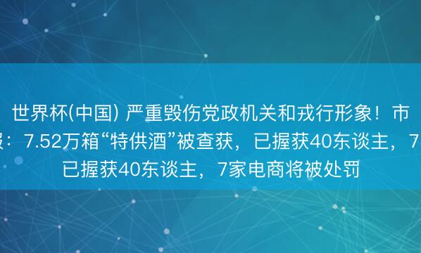 世界杯(中国) 严重毁伤党政机关和戎行形象!市监总局最新通报:7.52万箱“特供酒”被查获,已握获40东谈主,7家电商将被处罚