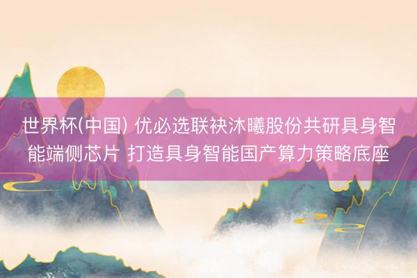 世界杯(中国) 优必选联袂沐曦股份共研具身智能端侧芯片 打造具身智能国产算力策略底座