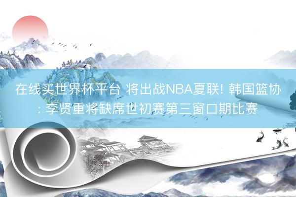 在线买世界杯平台 将出战NBA夏联! 韩国篮协: 李贤重将缺席世初赛第三窗口期比赛