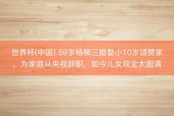 世界杯(中国) 59岁杨柳三婚娶小10岁颂赞家，为家庭从央视辞职，如今儿女双全太圆满
