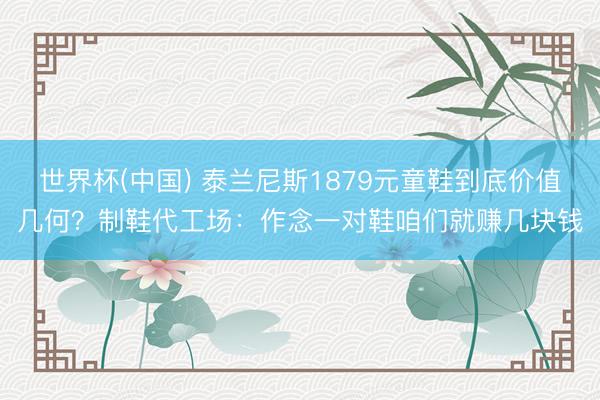 世界杯(中国) 泰兰尼斯1879元童鞋到底价值几何？制鞋代工场：作念一对鞋咱们就赚几块钱
