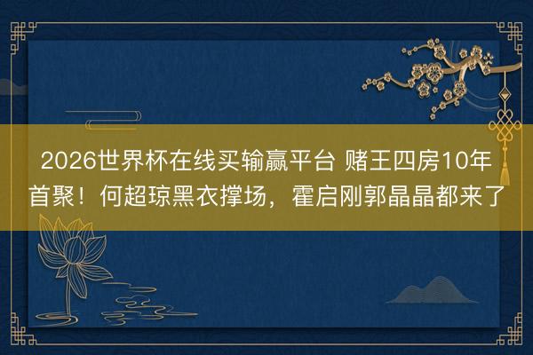 2026世界杯在线买输赢平台 赌王四房10年首聚！何超琼黑衣撑场，霍启刚郭晶晶都来了