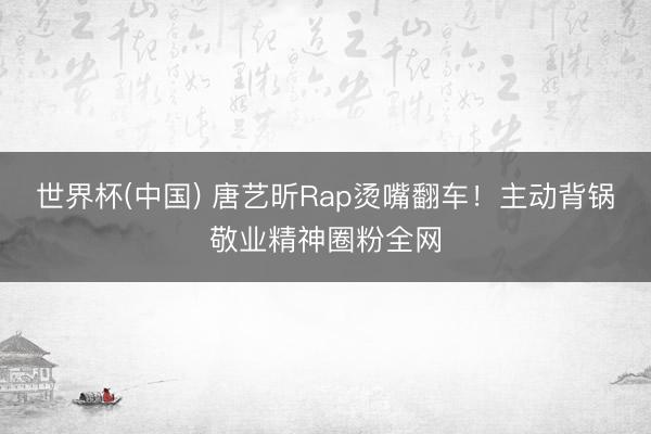 世界杯(中国) 唐艺昕Rap烫嘴翻车!主动背锅敬业精神圈粉全网