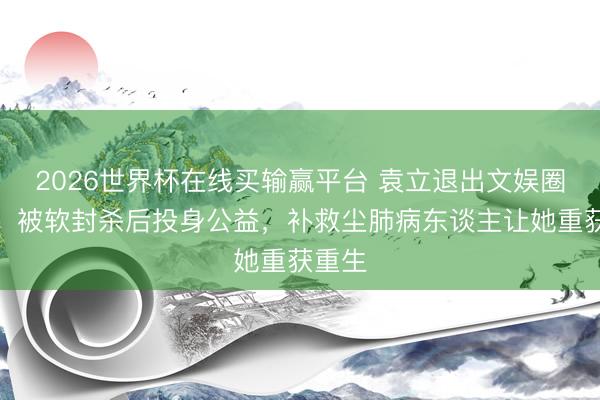 2026世界杯在线买输赢平台 袁立退出文娱圈真相：被软封杀后投身公益，补救尘肺病东谈主让她重获重生