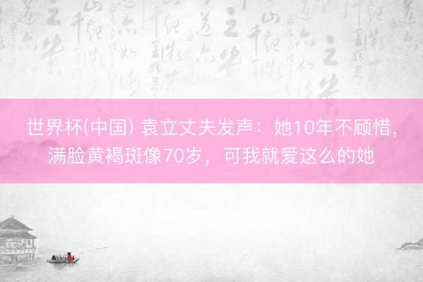 世界杯(中国) 袁立丈夫发声：她10年不顾惜，满脸黄褐斑像70岁，可我就爱这么的她