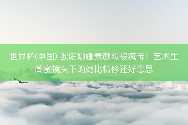 世界杯(中国) 欧阳娜娜素颜照被疯传！艺术生闺蜜镜头下的她比精修还好意思