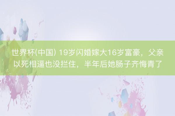 世界杯(中国) 19岁闪婚嫁大16岁富豪，父亲以死相逼也没拦住，半年后她肠子齐悔青了