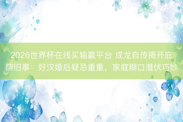 2026世界杯在线买输赢平台 成龙自传揭开庇荫旧事：好汉婚后疑忌重重，家庭糊口潜伏巧妙