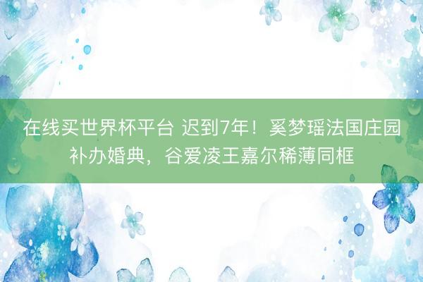 在线买世界杯平台 迟到7年！奚梦瑶法国庄园补办婚典，谷爱凌王嘉尔稀薄同框