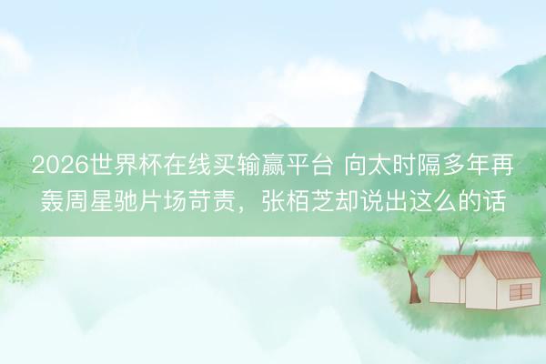 2026世界杯在线买输赢平台 向太时隔多年再轰周星驰片场苛责，张栢芝却说出这么的话