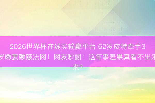 2026世界杯在线买输赢平台 62岁皮特牵手33岁嫩妻颠簸法网！网友吵翻：这年事差果真看不出来？