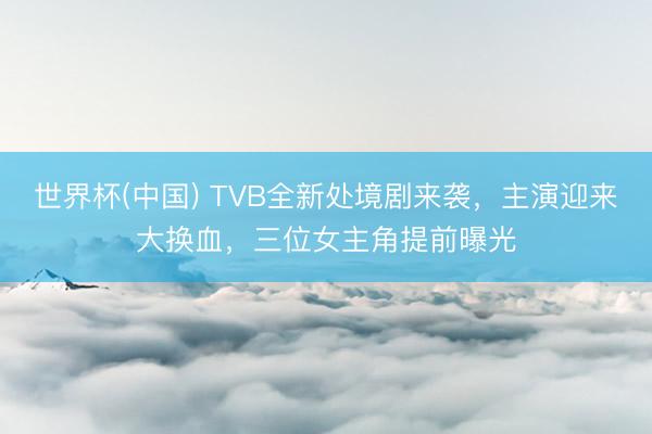世界杯(中国) TVB全新处境剧来袭，主演迎来大换血，三位女主角提前曝光