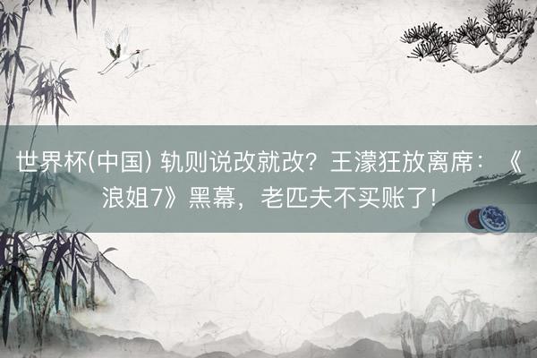 世界杯(中国) 轨则说改就改？王濛狂放离席：《浪姐7》黑幕，老匹夫不买账了!