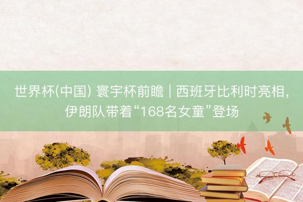 世界杯(中国) 寰宇杯前瞻 | 西班牙比利时亮相,伊朗队带着“168名女童”登场